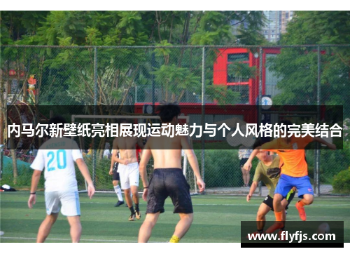 内马尔新壁纸亮相展现运动魅力与个人风格的完美结合