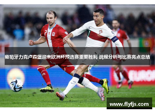 葡萄牙力克卢森堡迎来欧洲杯预选赛重要胜利 战报分析与比赛亮点总结