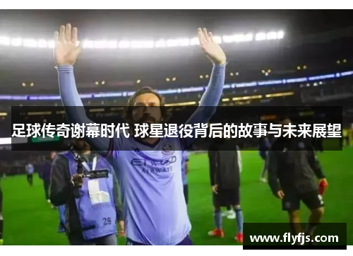 足球传奇谢幕时代 球星退役背后的故事与未来展望