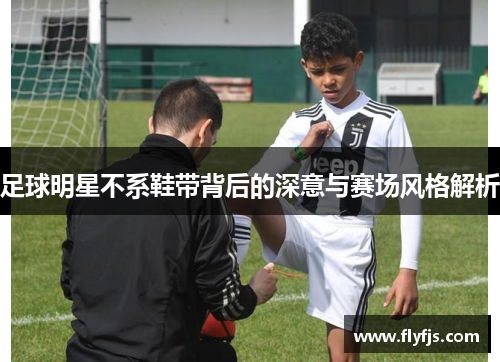 足球明星不系鞋带背后的深意与赛场风格解析