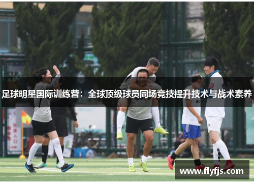 足球明星国际训练营：全球顶级球员同场竞技提升技术与战术素养