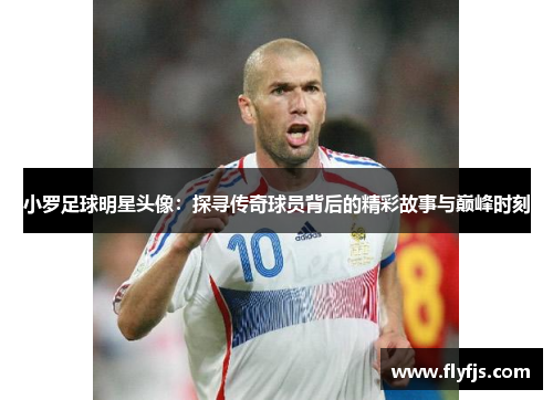 小罗足球明星头像：探寻传奇球员背后的精彩故事与巅峰时刻
