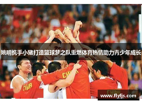 姚明携手小猪打造篮球梦之队重燃体育热情助力青少年成长