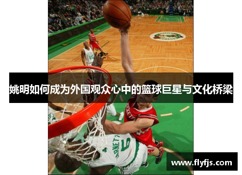 姚明如何成为外国观众心中的篮球巨星与文化桥梁