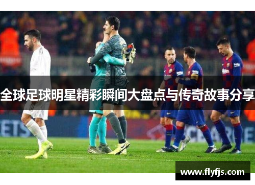 全球足球明星精彩瞬间大盘点与传奇故事分享