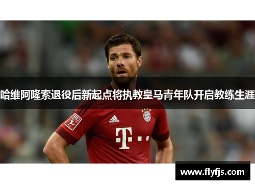 哈维阿隆索退役后新起点将执教皇马青年队开启教练生涯