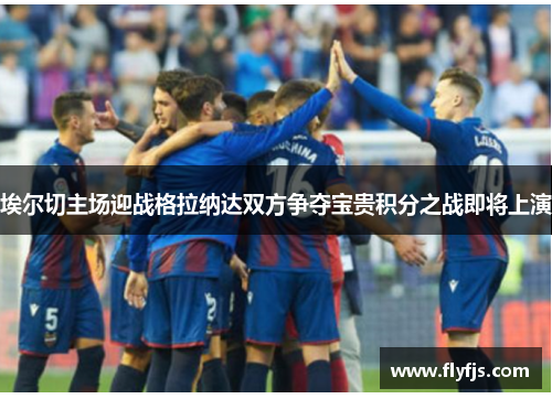 埃尔切主场迎战格拉纳达双方争夺宝贵积分之战即将上演
