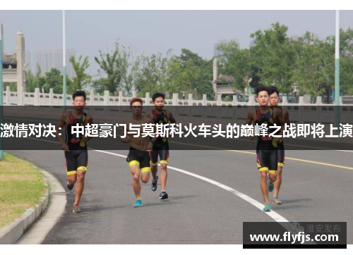 激情对决：中超豪门与莫斯科火车头的巅峰之战即将上演
